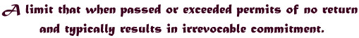 A limit that when passed or exceeded permits of no return and typically results in irrevocable commitment.